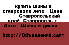 купить шины в ставрополе лето › Цена ­ 100 - Ставропольский край, Ставрополь г. Авто » Шины и диски   